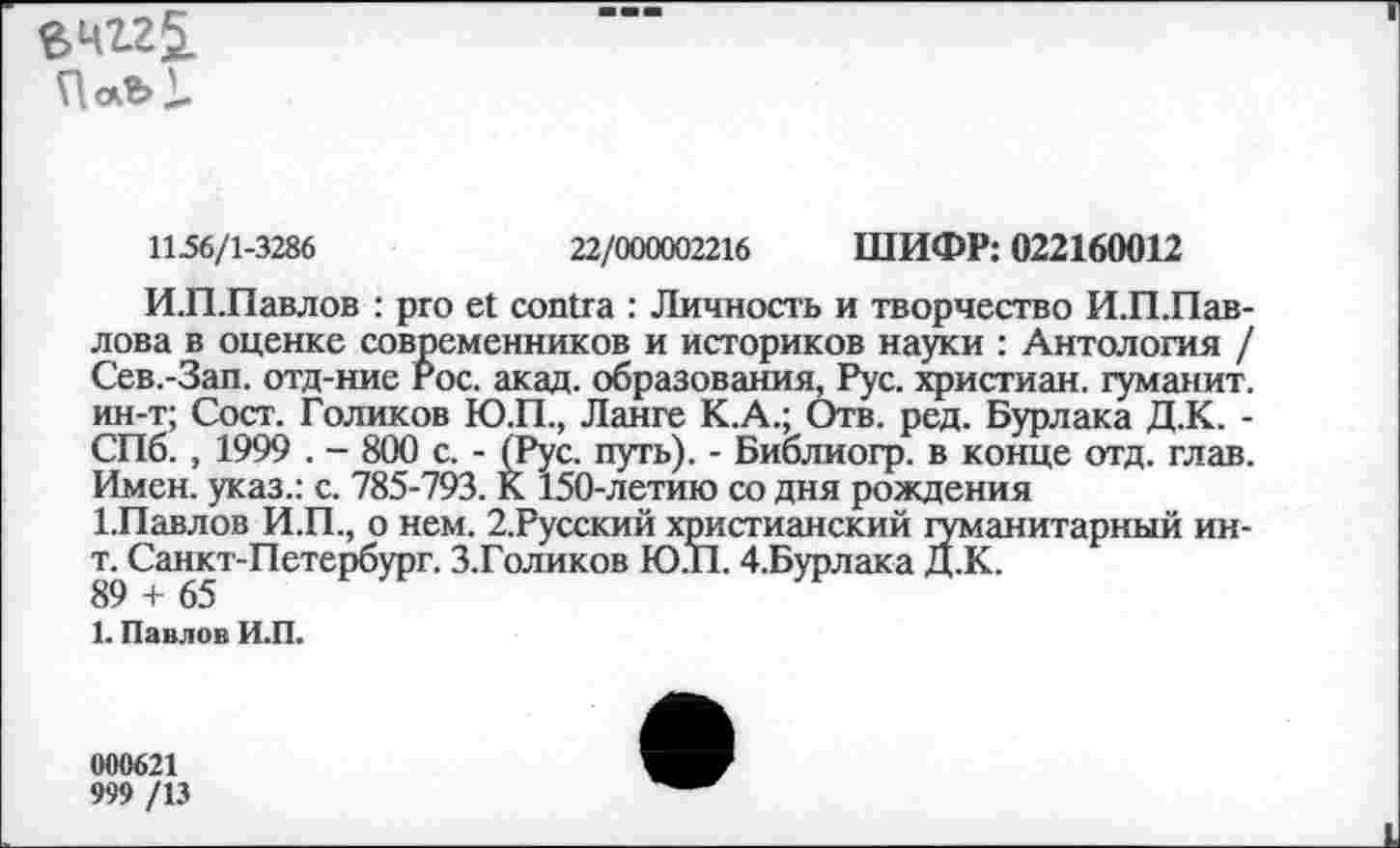 ﻿в 412$.
1156/1-3286	22/000002216 ШИФР: 022160012
И.П.Павлов : pro et contra : Личность и творчество И.П.Пав-лова в оценке современников и историков науки : Антология / Сев.-Зап. отд-ние гос. акад, образования, Рус. христиан, гуманит. ин-т; Сост. Голиков Ю.П., Ланге К.А.; Отв. ред. Бурлака Д.К. -СПб., 1999 . - 800 с. - (Рус. путь). - Библиогр. в конце отд. глав. Имен, указ.: с. 785-793. К 150-летию со дня рождения
ГПавлов И.П., о нем. 2.Русский христианский гуманитарный ин-т. Санкт-Петербург. З.Голиков Ю.Т1.4.Бурлака Д.К.
89 + 65
1. Павлов И.П.
000621
999 /13